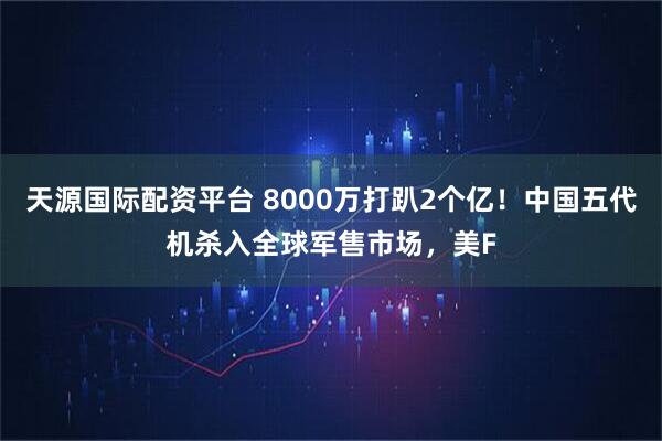天源国际配资平台 8000万打趴2个亿！中国五代机杀入全球军售市场，美F