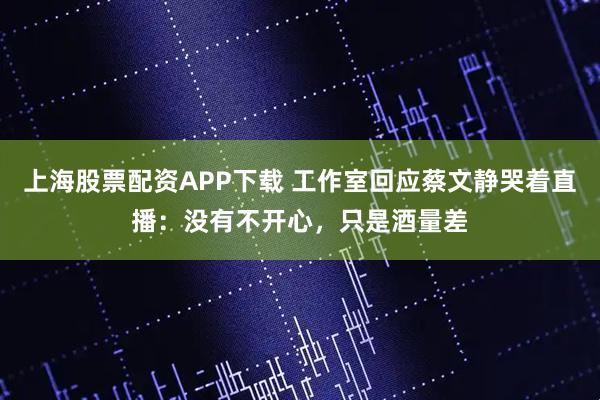 上海股票配资APP下载 工作室回应蔡文静哭着直播：没有不开心，只是酒量差